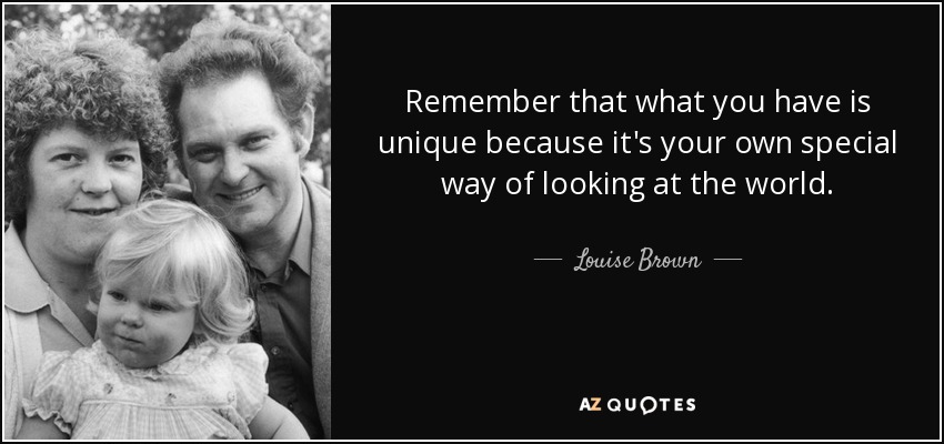 Remember that what you have is unique because it's your own special way of looking at the world. - Louise Brown