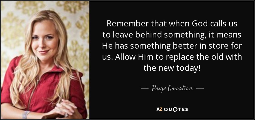 Remember that when God calls us to leave behind something, it means He has something better in store for us. Allow Him to replace the old with the new today! - Paige Omartian