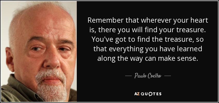 Remember that wherever your heart is, there you will find your treasure. You've got to find the treasure, so that everything you have learned along the way can make sense. - Paulo Coelho