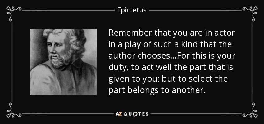 Remember that you are in actor in a play of such a kind that the author chooses...For this is your duty, to act well the part that is given to you; but to select the part belongs to another. - Epictetus