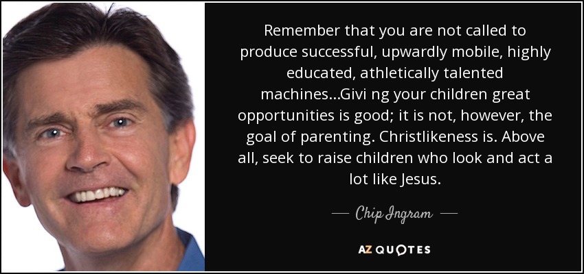 Remember that you are not called to produce successful, upwardly mobile, highly educated, athletically talented machines...Givi ng your children great opportunities is good; it is not, however, the goal of parenting. Christlikeness is. Above all, seek to raise children who look and act a lot like Jesus. - Chip Ingram