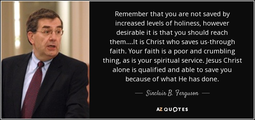 Remember that you are not saved by increased levels of holiness, however desirable it is that you should reach them. ...It is Christ who saves us-through faith. Your faith is a poor and crumbling thing, as is your spiritual service. Jesus Christ alone is qualified and able to save you because of what He has done. - Sinclair B. Ferguson