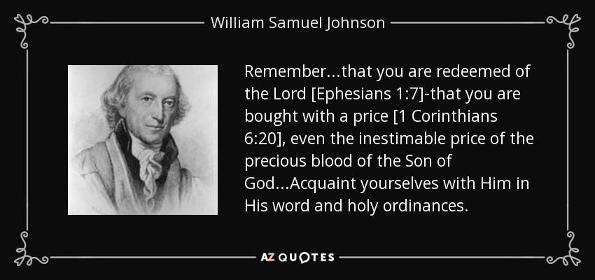 Remember...that you are redeemed of the Lord [Ephesians 1:7]-that you are bought with a price [1 Corinthians 6:20], even the inestimable price of the precious blood of the Son of God...Acquaint yourselves with Him in His word and holy ordinances. - William Samuel Johnson