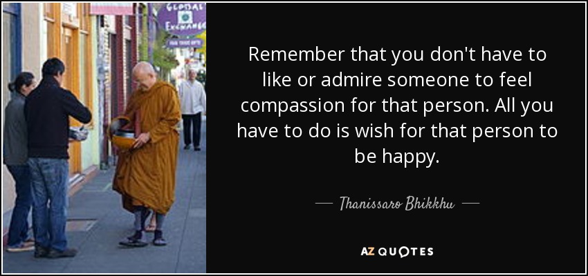 Remember that you don't have to like or admire someone to feel compassion for that person. All you have to do is wish for that person to be happy. - Thanissaro Bhikkhu
