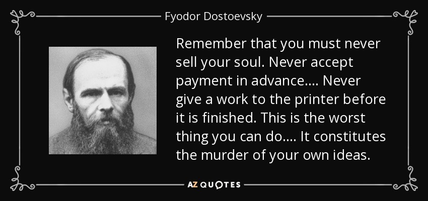 Remember that you must never sell your soul. Never accept payment in advance.... Never give a work to the printer before it is finished. This is the worst thing you can do.... It constitutes the murder of your own ideas. - Fyodor Dostoevsky