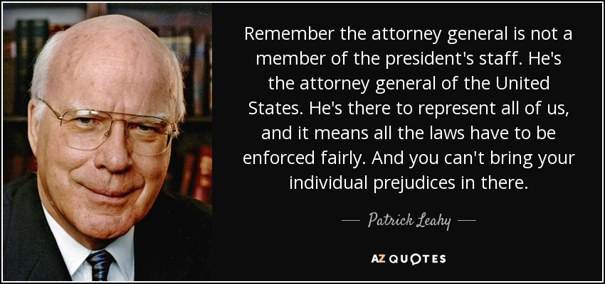 Remember the attorney general is not a member of the president's staff. He's the attorney general of the United States. He's there to represent all of us, and it means all the laws have to be enforced fairly. And you can't bring your individual prejudices in there. - Patrick Leahy