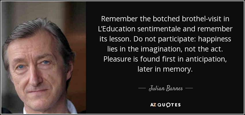 Remember the botched brothel-visit in L’Education sentimentale and remember its lesson. Do not participate: happiness lies in the imagination, not the act. Pleasure is found first in anticipation, later in memory. - Julian Barnes