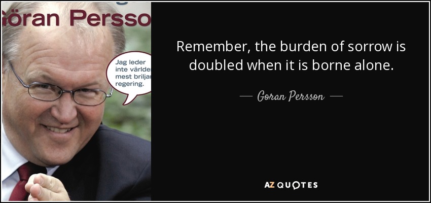 Remember, the burden of sorrow is doubled when it is borne alone. - Goran Persson