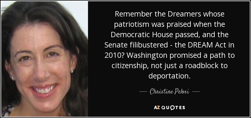 Remember the Dreamers whose patriotism was praised when the Democratic House passed, and the Senate filibustered - the DREAM Act in 2010? Washington promised a path to citizenship, not just a roadblock to deportation. - Christine Pelosi