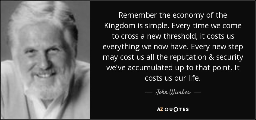 Remember the economy of the Kingdom is simple. Every time we come to cross a new threshold, it costs us everything we now have. Every new step may cost us all the reputation & security we've accumulated up to that point. It costs us our life. - John Wimber