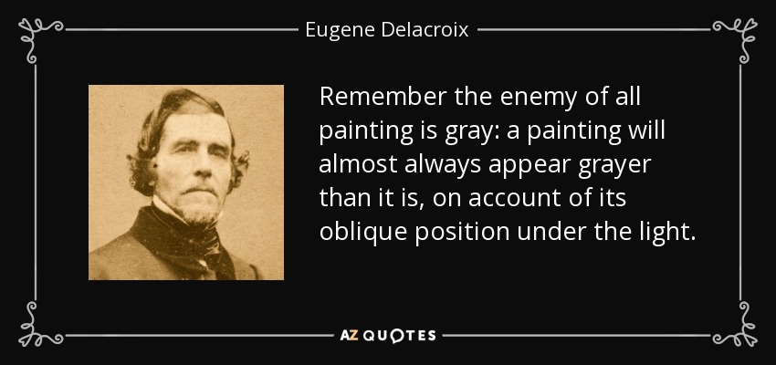 Remember the enemy of all painting is gray: a painting will almost always appear grayer than it is, on account of its oblique position under the light. - Eugene Delacroix