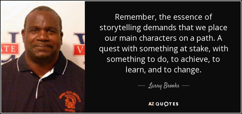 Remember, the essence of storytelling demands that we place our main characters on a path. A quest with something at stake, with something to do, to achieve, to learn, and to change. - Larry Brooks