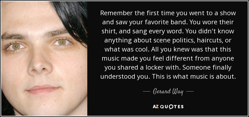 Remember the first time you went to a show and saw your favorite band. You wore their shirt, and sang every word. You didn't know anything about scene politics, haircuts, or what was cool. All you knew was that this music made you feel different from anyone you shared a locker with. Someone finally understood you. This is what music is about. - Gerard Way