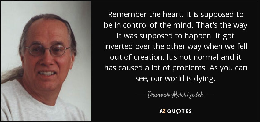 Remember the heart. It is supposed to be in control of the mind. That's the way it was supposed to happen. It got inverted over the other way when we fell out of creation. It's not normal and it has caused a lot of problems. As you can see, our world is dying. - Drunvalo Melchizedek