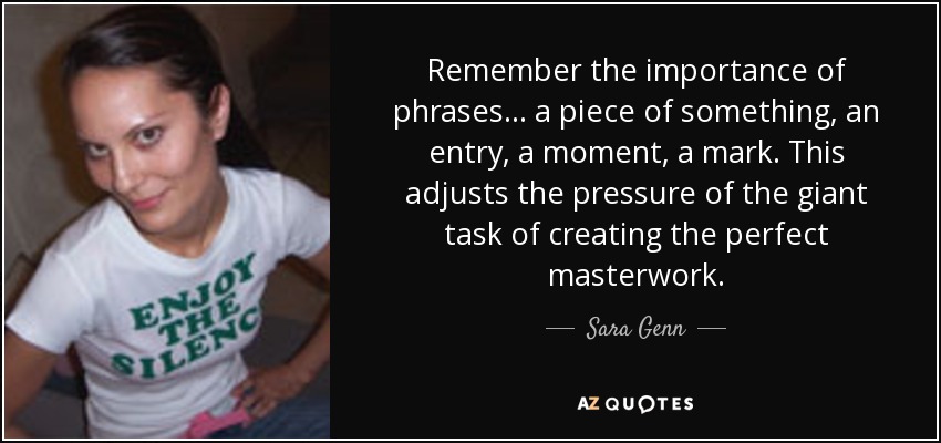 Remember the importance of phrases... a piece of something, an entry, a moment, a mark. This adjusts the pressure of the giant task of creating the perfect masterwork. - Sara Genn