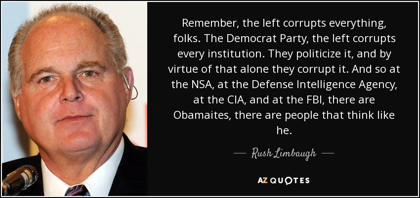 Remember, the left corrupts everything, folks. The Democrat Party, the left corrupts every institution. They politicize it, and by virtue of that alone they corrupt it. And so at the NSA, at the Defense Intelligence Agency, at the CIA, and at the FBI, there are Obamaites, there are people that think like he. - Rush Limbaugh