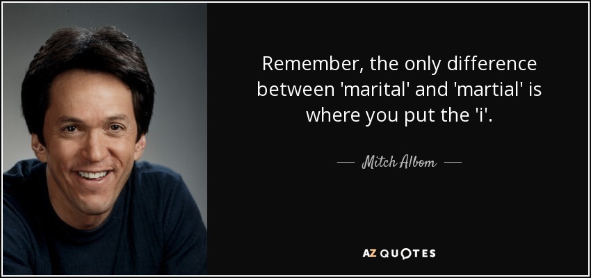 Remember, the only difference between 'marital' and 'martial' is where you put the 'i'. - Mitch Albom