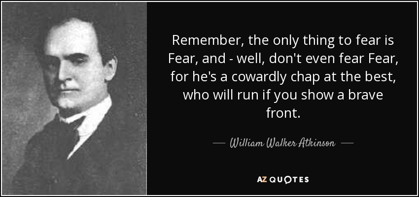 Remember, the only thing to fear is Fear, and - well, don't even fear Fear, for he's a cowardly chap at the best, who will run if you show a brave front. - William Walker Atkinson