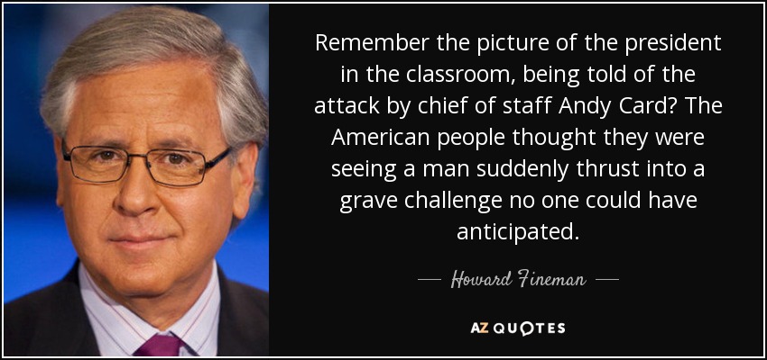 Remember the picture of the president in the classroom, being told of the attack by chief of staff Andy Card? The American people thought they were seeing a man suddenly thrust into a grave challenge no one could have anticipated. - Howard Fineman