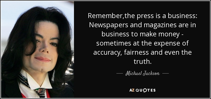 Remember,the press is a business: Newspapers and magazines are in business to make money - sometimes at the expense of accuracy, fairness and even the truth. - Michael Jackson