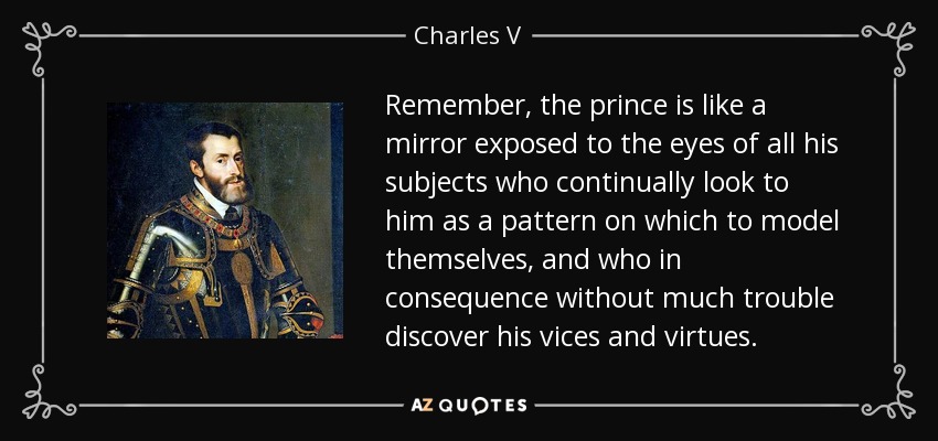 Remember, the prince is like a mirror exposed to the eyes of all his subjects who continually look to him as a pattern on which to model themselves, and who in consequence without much trouble discover his vices and virtues. - Charles V, Holy Roman Emperor