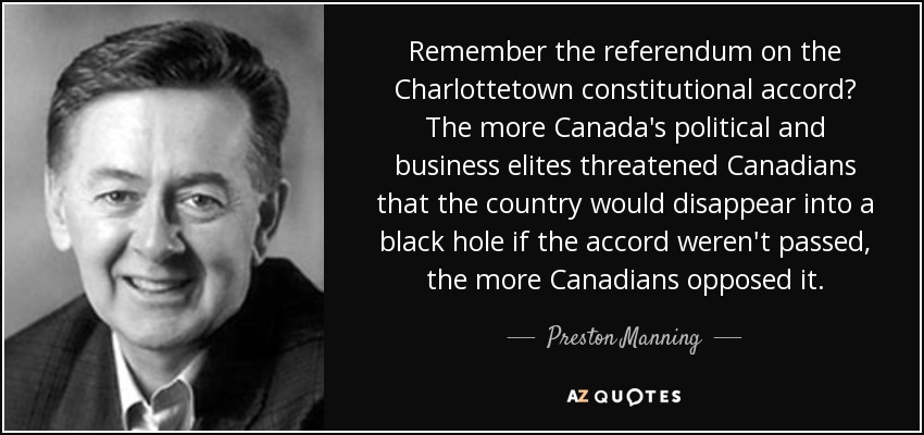 Remember the referendum on the Charlottetown constitutional accord? The more Canada's political and business elites threatened Canadians that the country would disappear into a black hole if the accord weren't passed, the more Canadians opposed it. - Preston Manning