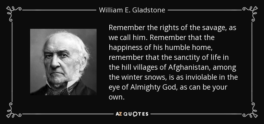 Remember the rights of the savage, as we call him. Remember that the happiness of his humble home, remember that the sanctity of life in the hill villages of Afghanistan, among the winter snows, is as inviolable in the eye of Almighty God, as can be your own. - William E. Gladstone