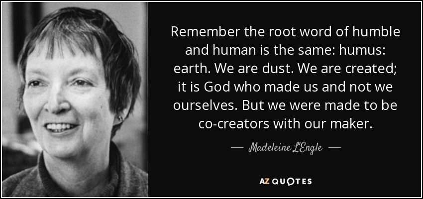 Remember the root word of humble and human is the same: humus: earth. We are dust. We are created; it is God who made us and not we ourselves. But we were made to be co-creators with our maker. - Madeleine L'Engle