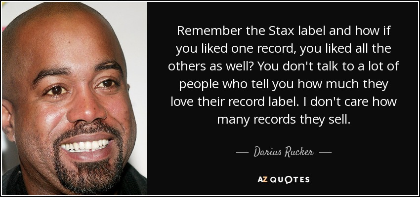 Remember the Stax label and how if you liked one record, you liked all the others as well? You don't talk to a lot of people who tell you how much they love their record label. I don't care how many records they sell. - Darius Rucker