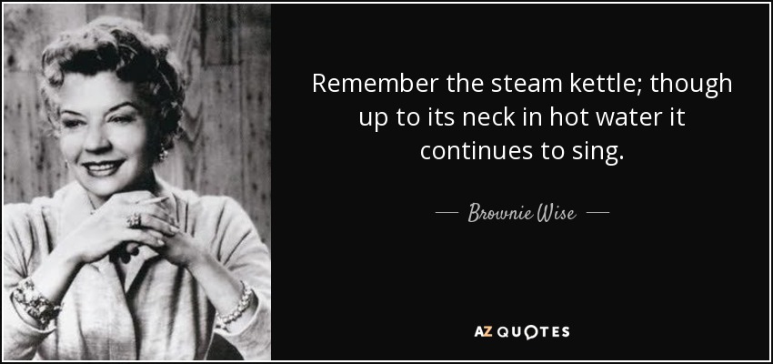 Remember the steam kettle; though up to its neck in hot water it continues to sing. - Brownie Wise