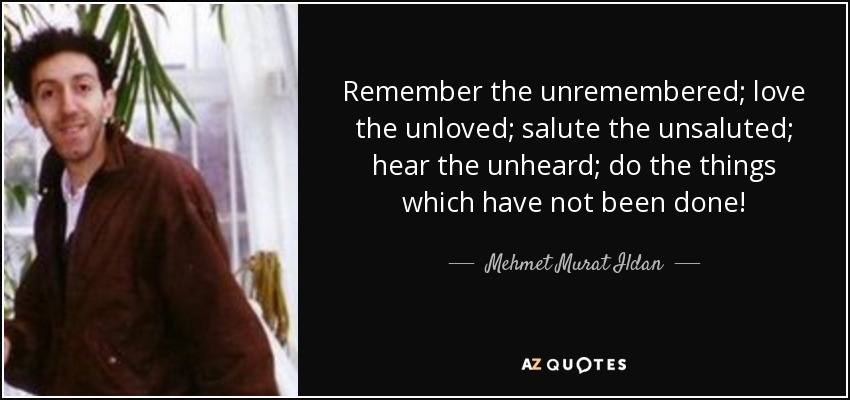 Remember the unremembered; love the unloved; salute the unsaluted; hear the unheard; do the things which have not been done! - Mehmet Murat Ildan