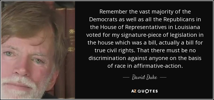 Remember the vast majority of the Democrats as well as all the Republicans in the House of Representatives in Louisiana voted for my signature-piece of legislation in the house which was a bill, actually a bill for true civil rights. That there must be no discrimination against anyone on the basis of race in affirmative-action. - David Duke