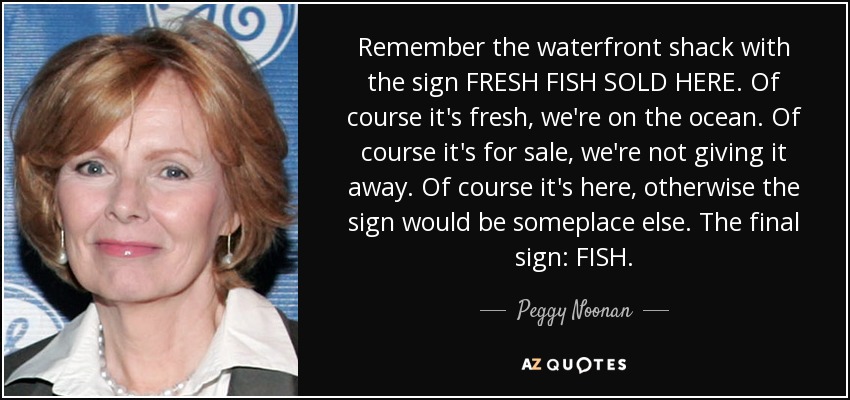 Remember the waterfront shack with the sign FRESH FISH SOLD HERE. Of course it's fresh, we're on the ocean. Of course it's for sale, we're not giving it away. Of course it's here, otherwise the sign would be someplace else. The final sign: FISH. - Peggy Noonan