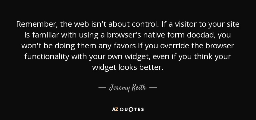 Remember, the web isn't about control. If a visitor to your site is familiar with using a browser's native form doodad, you won't be doing them any favors if you override the browser functionality with your own widget, even if you think your widget looks better. - Jeremy Keith