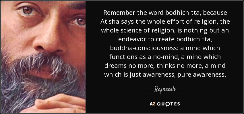 Remember the word bodhichitta, because Atisha says the whole effort of religion, the whole science of religion, is nothing but an endeavor to create bodhichitta, buddha-consciousness: a mind which functions as a no-mind, a mind which dreams no more, thinks no more, a mind which is just awareness, pure awareness. - Rajneesh