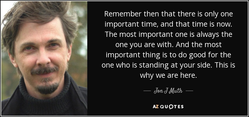 Remember then that there is only one important time, and that time is now. The most important one is always the one you are with. And the most important thing is to do good for the one who is standing at your side. This is why we are here. - Jon J Muth