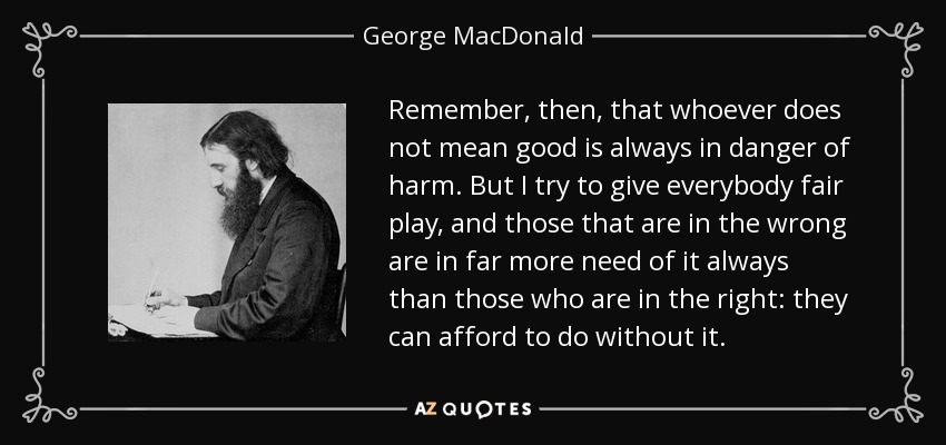 Remember, then, that whoever does not mean good is always in danger of harm. But I try to give everybody fair play, and those that are in the wrong are in far more need of it always than those who are in the right: they can afford to do without it. - George MacDonald