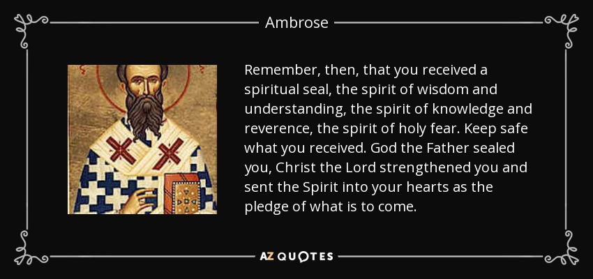 Remember, then, that you received a spiritual seal, the spirit of wisdom and understanding, the spirit of knowledge and reverence, the spirit of holy fear. Keep safe what you received. God the Father sealed you, Christ the Lord strengthened you and sent the Spirit into your hearts as the pledge of what is to come. - Ambrose
