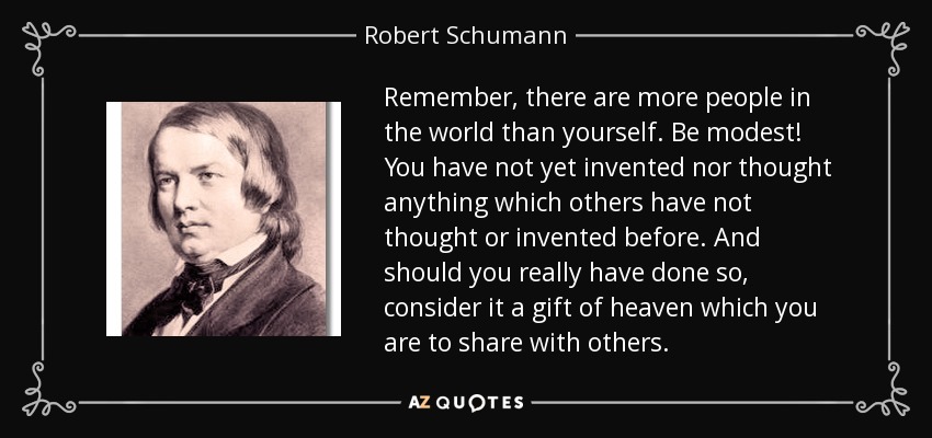 Remember, there are more people in the world than yourself. Be modest! You have not yet invented nor thought anything which others have not thought or invented before. And should you really have done so, consider it a gift of heaven which you are to share with others. - Robert Schumann