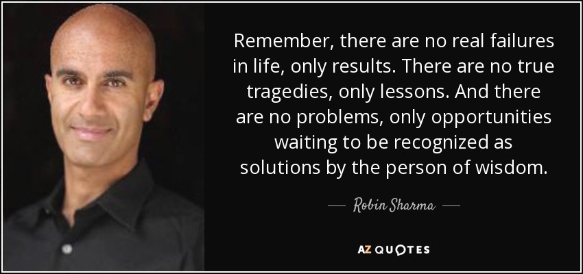 Remember, there are no real failures in life, only results. There are no true tragedies, only lessons. And there are no problems, only opportunities waiting to be recognized as solutions by the person of wisdom. - Robin Sharma