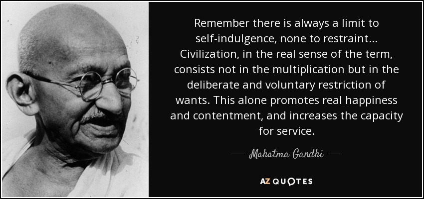 Remember there is always a limit to self-indulgence, none to restraint... Civilization , in the real sense of the term, consists not in the multiplication but in the deliberate and voluntary restriction of wants. This alone promotes real happiness and contentment , and increases the capacity for service . - Mahatma Gandhi