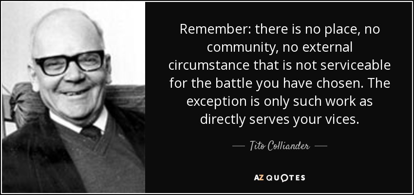Remember: there is no place, no community, no external circumstance that is not serviceable for the battle you have chosen. The exception is only such work as directly serves your vices. - Tito Colliander