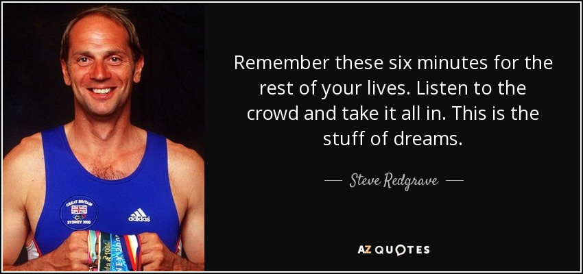 Remember these six minutes for the rest of your lives. Listen to the crowd and take it all in. This is the stuff of dreams. - Steve Redgrave