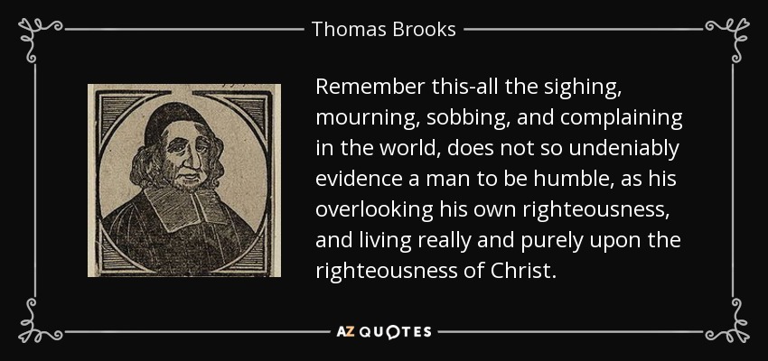 Remember this-all the sighing, mourning, sobbing, and complaining in the world, does not so undeniably evidence a man to be humble, as his overlooking his own righteousness, and living really and purely upon the righteousness of Christ. - Thomas Brooks