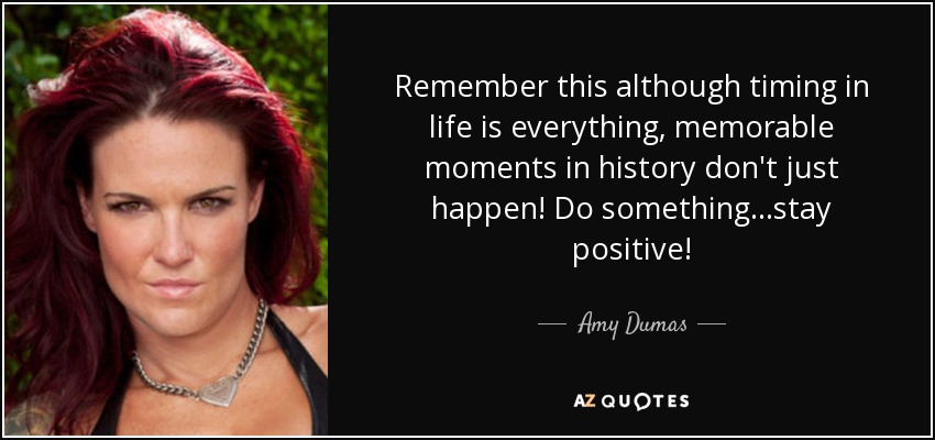 Remember this although timing in life is everything, memorable moments in history don't just happen! Do something...stay positive! - Amy Dumas