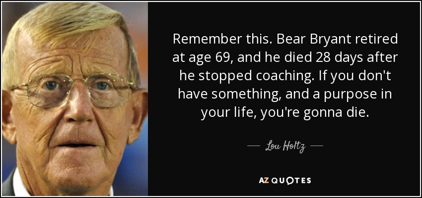 Remember this. Bear Bryant retired at age 69, and he died 28 days after he stopped coaching. If you don't have something, and a purpose in your life, you're gonna die. - Lou Holtz