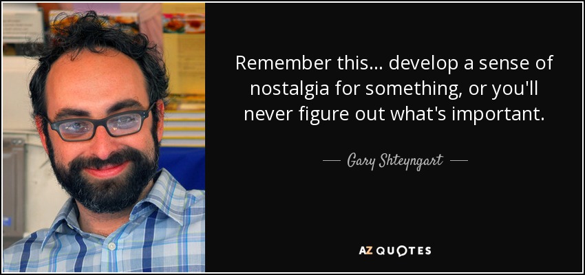 Remember this... develop a sense of nostalgia for something, or you'll never figure out what's important. - Gary Shteyngart