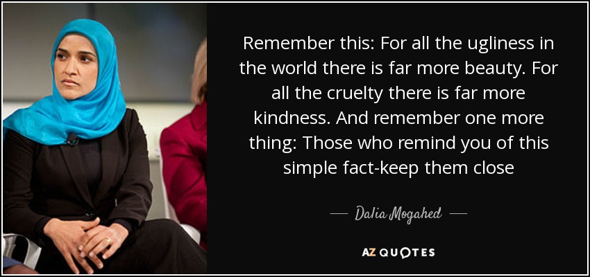 Remember this: For all the ugliness in the world there is far more beauty. For all the cruelty there is far more kindness. And remember one more thing: Those who remind you of this simple fact-keep them close - Dalia Mogahed