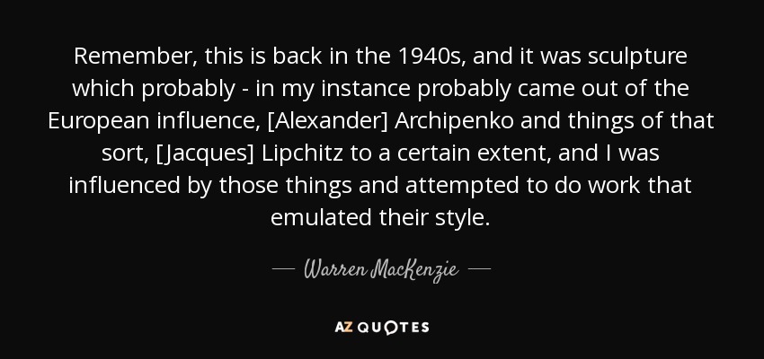 Remember, this is back in the 1940s, and it was sculpture which probably - in my instance probably came out of the European influence, [Alexander] Archipenko and things of that sort, [Jacques] Lipchitz to a certain extent, and I was influenced by those things and attempted to do work that emulated their style. - Warren MacKenzie