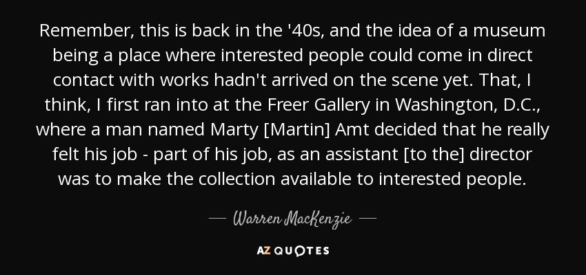 Remember, this is back in the '40s, and the idea of a museum being a place where interested people could come in direct contact with works hadn't arrived on the scene yet. That, I think, I first ran into at the Freer Gallery in Washington, D.C., where a man named Marty [Martin] Amt decided that he really felt his job - part of his job, as an assistant [to the] director was to make the collection available to interested people. - Warren MacKenzie